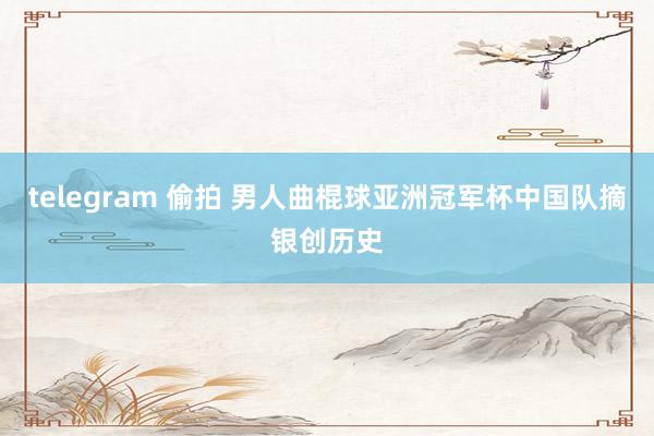 telegram 偷拍 男人曲棍球亚洲冠军杯中国队摘银创历史