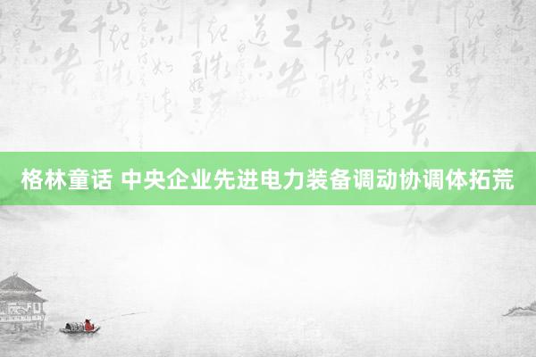 格林童话 中央企业先进电力装备调动协调体拓荒