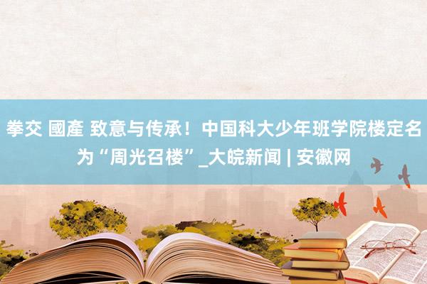 拳交 國產 致意与传承！中国科大少年班学院楼定名为“周光召楼”_大皖新闻 | 安徽网