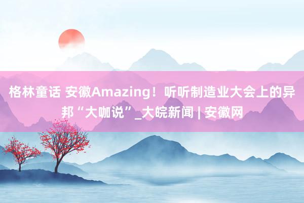 格林童话 安徽Amazing！听听制造业大会上的异邦“大咖说”_大皖新闻 | 安徽网