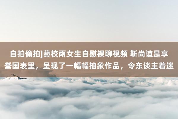 自拍偷拍]藝校兩女生自慰裸聊視頻 靳尚谊是享誉国表里，呈现了一幅幅抽象作品，令东谈主着迷