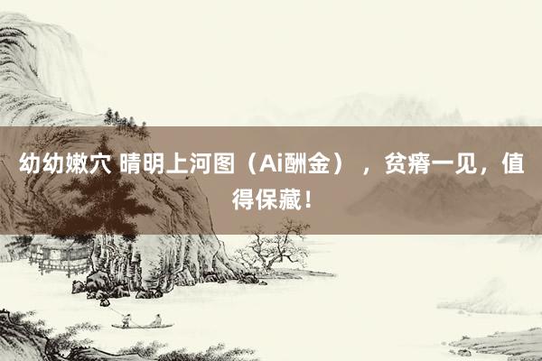 幼幼嫩穴 晴明上河图（Ai酬金） ，贫瘠一见，值得保藏！