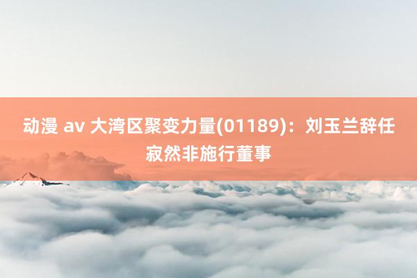 动漫 av 大湾区聚变力量(01189)：刘玉兰辞任寂然非施行董事