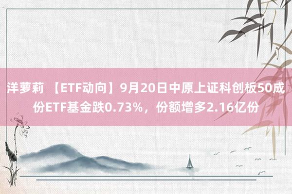 洋萝莉 【ETF动向】9月20日中原上证科创板50成份ETF基金跌0.73%，份额增多2.16亿份