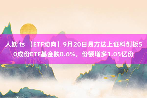 人妖 ts 【ETF动向】9月20日易方达上证科创板50成份ETF基金跌0.6%，份额增多1.05亿份