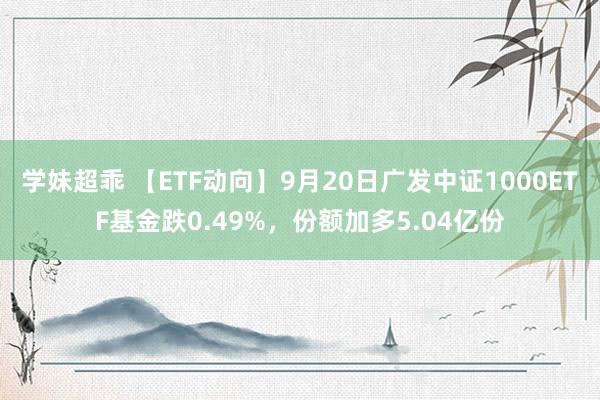 学妹超乖 【ETF动向】9月20日广发中证1000ETF基金跌0.49%，份额加多5.04亿份