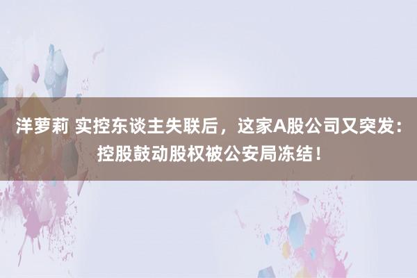 洋萝莉 实控东谈主失联后，这家A股公司又突发：控股鼓动股权被公安局冻结！