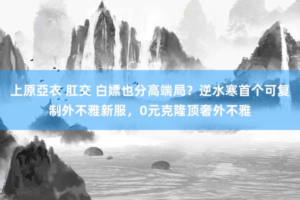 上原亞衣 肛交 白嫖也分高端局？逆水寒首个可复制外不雅新服，0元克隆顶奢外不雅