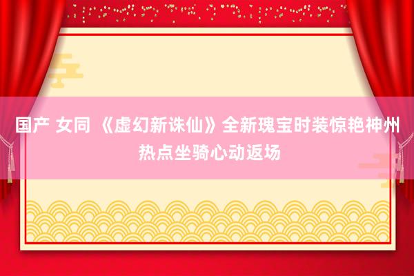 国产 女同 《虚幻新诛仙》全新瑰宝时装惊艳神州 热点坐骑心动返场