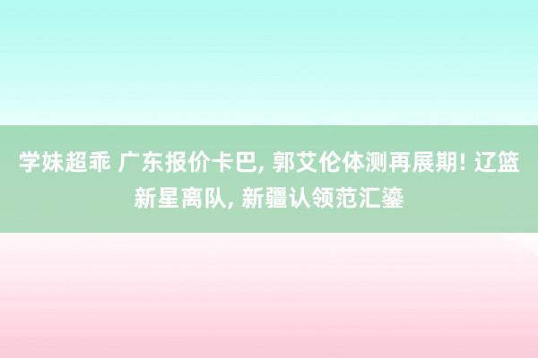 学妹超乖 广东报价卡巴, 郭艾伦体测再展期! 辽篮新星离队, 新疆认领范汇鎏