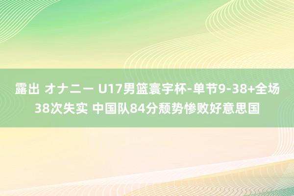 露出 オナニー U17男篮寰宇杯-单节9-38+全场38次失实 中国队84分颓势惨败好意思国