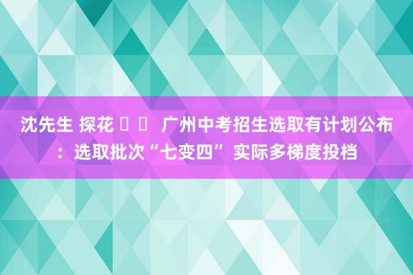 沈先生 探花 		 广州中考招生选取有计划公布：选取批次“七变四” 实际多梯度投档