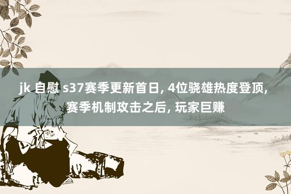 jk 自慰 s37赛季更新首日， 4位骁雄热度登顶， 赛季机制攻击之后， 玩家巨赚