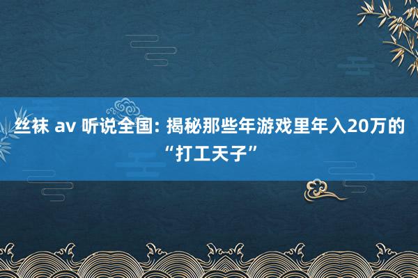 丝袜 av 听说全国: 揭秘那些年游戏里年入20万的“打工天子”