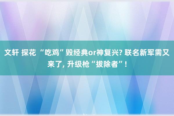 文轩 探花 “吃鸡”毁经典or神复兴? 联名新军需又来了, 升级枪“拔除者”!