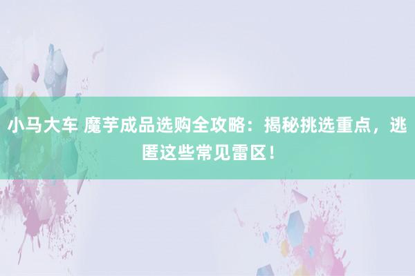 小马大车 魔芋成品选购全攻略：揭秘挑选重点，逃匿这些常见雷区！