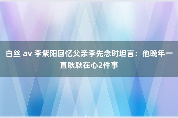 白丝 av 李紫阳回忆父亲李先念时坦言：他晚年一直耿耿在心2件事