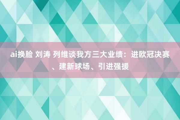 ai换脸 刘涛 列维谈我方三大业绩：进欧冠决赛、建新球场、引进强援