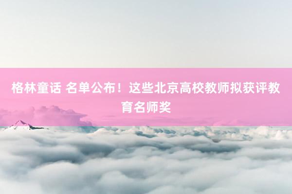 格林童话 名单公布！这些北京高校教师拟获评教育名师奖