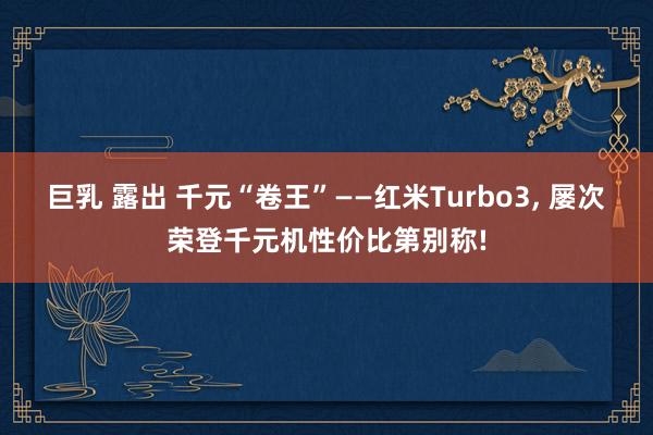 巨乳 露出 千元“卷王”——红米Turbo3, 屡次荣登千元机性价比第别称!