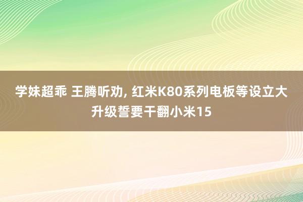 学妹超乖 王腾听劝, 红米K80系列电板等设立大升级誓要干翻小米15