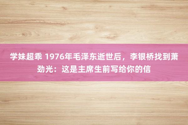 学妹超乖 1976年毛泽东逝世后，李银桥找到萧劲光：这是主席生前写给你的信