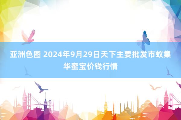 亚洲色图 2024年9月29日天下主要批发市蚁集华蜜宝价钱行情