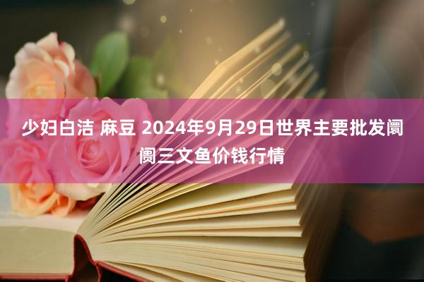 少妇白洁 麻豆 2024年9月29日世界主要批发阛阓三文鱼价钱行情