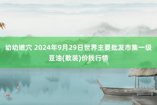 幼幼嫩穴 2024年9月29日世界主要批发市集一级豆油(散装)价钱行情