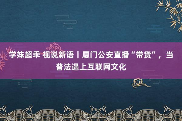 学妹超乖 视说新语丨厦门公安直播“带货”，当普法遇上互联网文化