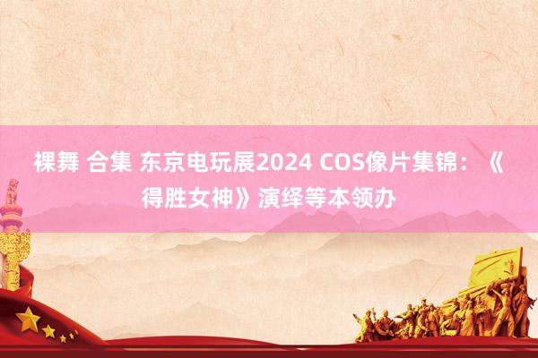 裸舞 合集 东京电玩展2024 COS像片集锦：《得胜女神》演绎等本领办