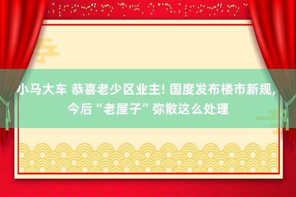 小马大车 恭喜老少区业主! 国度发布楼市新规， 今后“老屋子”弥散这么处理