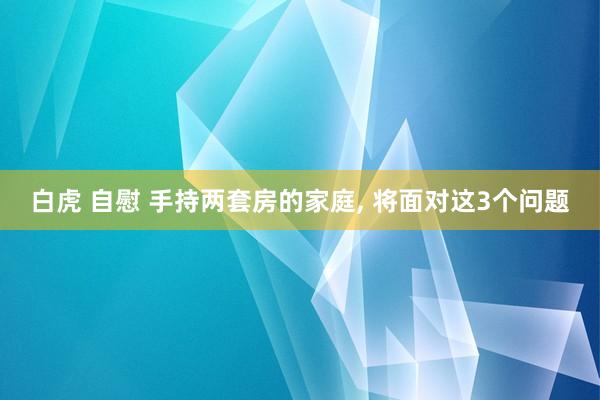 白虎 自慰 手持两套房的家庭, 将面对这3个问题