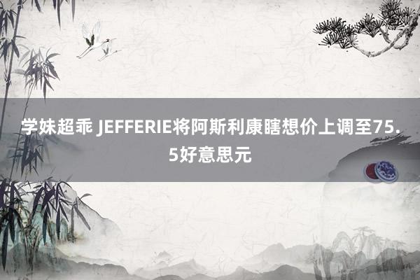 学妹超乖 JEFFERIE将阿斯利康瞎想价上调至75.5好意思元