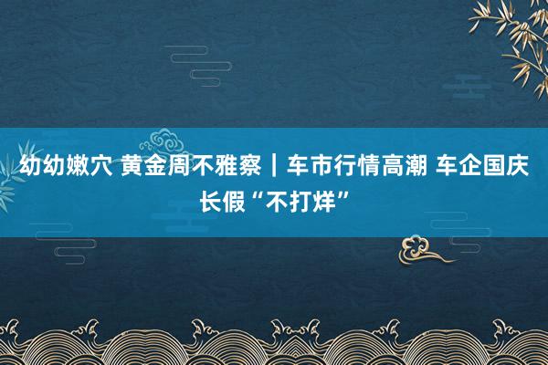 幼幼嫩穴 黄金周不雅察｜车市行情高潮 车企国庆长假“不打烊”