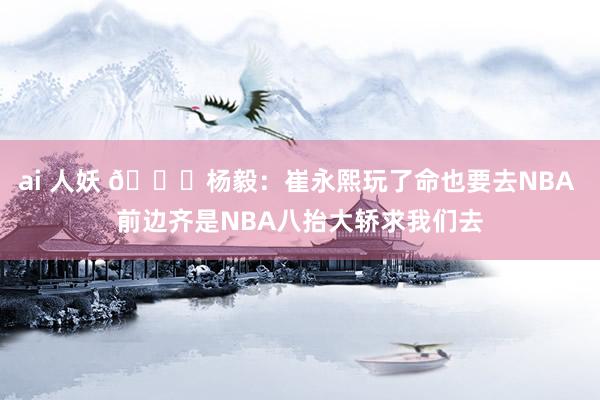 ai 人妖 😉杨毅：崔永熙玩了命也要去NBA 前边齐是NBA八抬大轿求我们去