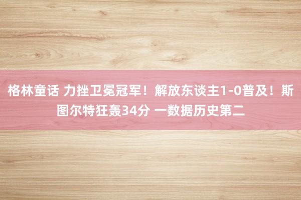 格林童话 力挫卫冕冠军！解放东谈主1-0普及！斯图尔特狂轰34分 一数据历史第二