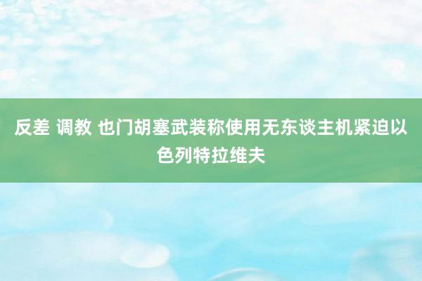 反差 调教 也门胡塞武装称使用无东谈主机紧迫以色列特拉维夫