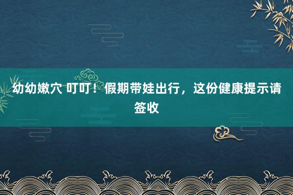 幼幼嫩穴 叮叮！假期带娃出行，这份健康提示请签收