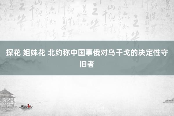 探花 姐妹花 北约称中国事俄对乌干戈的决定性守旧者