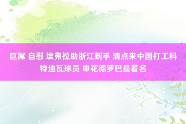 巨屌 自慰 埃弗拉助浙江到手 清点来中国打工科特迪瓦球员 申花德罗巴最着名