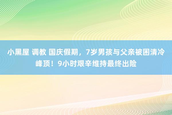 小黑屋 调教 国庆假期，7岁男孩与父亲被困清冷峰顶！9小时艰辛维持最终出险