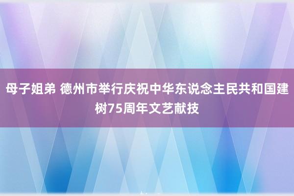 母子姐弟 德州市举行庆祝中华东说念主民共和国建树75周年文艺献技