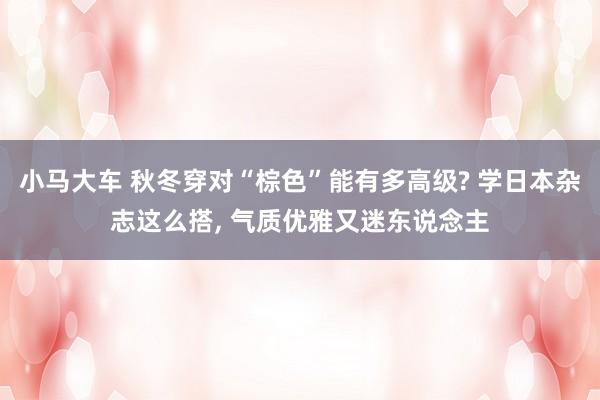 小马大车 秋冬穿对“棕色”能有多高级? 学日本杂志这么搭， 气质优雅又迷东说念主