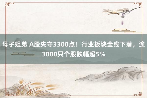 母子姐弟 A股失守3300点！行业板块全线下落，逾3000只个股跌幅超5％