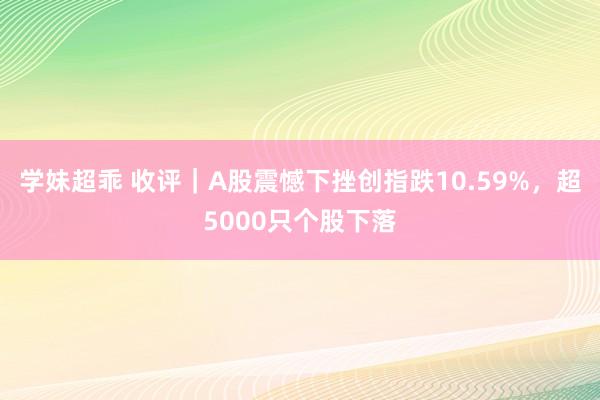 学妹超乖 收评｜A股震憾下挫创指跌10.59%，超5000只个股下落