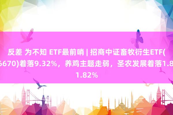 反差 为不知 ETF最前哨 | 招商中证畜牧衍生ETF(516670)着落9.32%，养鸡主题走弱，圣农发展着落1.82%