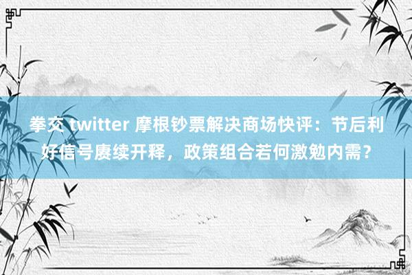 拳交 twitter 摩根钞票解决商场快评：节后利好信号赓续开释，政策组合若何激勉内需？