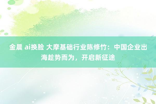 金晨 ai换脸 大摩基础行业陈修竹：中国企业出海趁势而为，开启新征途