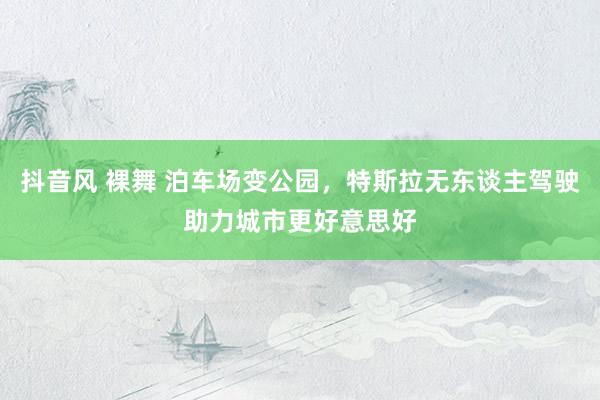 抖音风 裸舞 泊车场变公园，特斯拉无东谈主驾驶助力城市更好意思好